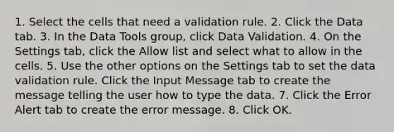 1. Select the cells that need a validation rule. 2. Click the Data tab. 3. In the Data Tools group, click Data Validation. 4. On the Settings tab, click the Allow list and select what to allow in the cells. 5. Use the other options on the Settings tab to set the data validation rule. Click the Input Message tab to create the message telling the user how to type the data. 7. Click the Error Alert tab to create the error message. 8. Click OK.