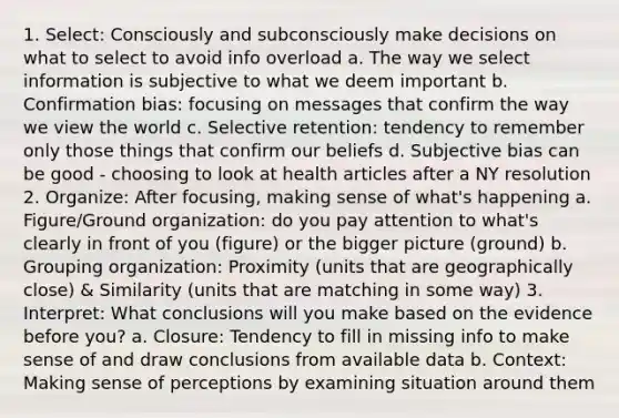 1. Select: Consciously and subconsciously make decisions on what to select to avoid info overload a. The way we select information is subjective to what we deem important b. Confirmation bias: focusing on messages that confirm the way we view the world c. Selective retention: tendency to remember only those things that confirm our beliefs d. Subjective bias can be good - choosing to look at health articles after a NY resolution 2. Organize: After focusing, making sense of what's happening a. Figure/Ground organization: do you pay attention to what's clearly in front of you (figure) or the bigger picture (ground) b. Grouping organization: Proximity (units that are geographically close) & Similarity (units that are matching in some way) 3. Interpret: What conclusions will you make based on the evidence before you? a. Closure: Tendency to fill in missing info to make sense of and draw conclusions from available data b. Context: Making sense of perceptions by examining situation around them