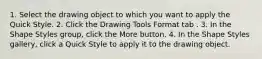 1. Select the drawing object to which you want to apply the Quick Style. 2. Click the Drawing Tools Format tab . 3. In the Shape Styles group, click the More button. 4. In the Shape Styles gallery, click a Quick Style to apply it to the drawing object.