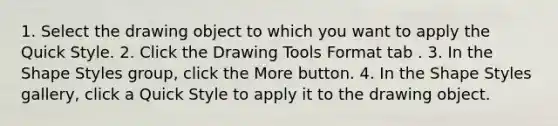 1. Select the drawing object to which you want to apply the Quick Style. 2. Click the Drawing Tools Format tab . 3. In the Shape Styles group, click the More button. 4. In the Shape Styles gallery, click a Quick Style to apply it to the drawing object.