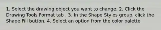 1. Select the drawing object you want to change. 2. Click the Drawing Tools Format tab . 3. In the Shape Styles group, click the Shape Fill button. 4. Select an option from the color palette