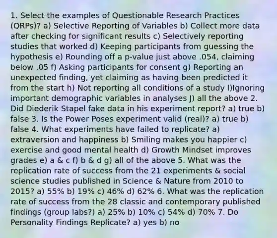 1. Select the examples of Questionable Research Practices (QRPs)? a) Selective Reporting of Variables b) Collect more data after checking for significant results c) Selectively reporting studies that worked d) Keeping participants from guessing the hypothesis e) Rounding off a p-value just above .054, claiming below .05 f) Asking participants for consent g) Reporting an unexpected finding, yet claiming as having been predicted it from the start h) Not reporting all conditions of a study I)Ignoring important demographic variables in analyses J) all the above 2. Did Diederik Stapel fake data in his experiment report? a) true b) false 3. Is the Power Poses experiment valid (real)? a) true b) false 4. What experiments have failed to replicate? a) extraversion and happiness b) Smiling makes you happier c) exercise and good mental health d) Growth Mindset improves grades e) a & c f) b & d g) all of the above 5. What was the replication rate of success from the 21 experiments & social science studies published in Science & Nature from 2010 to 2015? a) 55% b) 19% c) 46% d) 62% 6. What was the replication rate of success from the 28 classic and contemporary published findings (group labs?) a) 25% b) 10% c) 54% d) 70% 7. Do Personality Findings Replicate? a) yes b) no