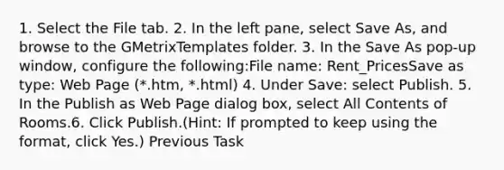 1. Select the File tab. 2. In the left pane, select Save As, and browse to the GMetrixTemplates folder. 3. In the Save As pop-up window, configure the following:File name: Rent_PricesSave as type: Web Page (*.htm, *.html) 4. Under Save: select Publish. 5. In the Publish as Web Page dialog box, select All Contents of Rooms.6. Click Publish.(Hint: If prompted to keep using the format, click Yes.) Previous Task