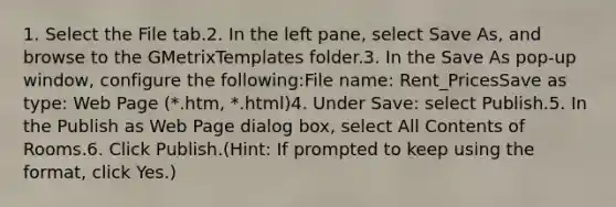 1. Select the File tab.2. In the left pane, select Save As, and browse to the GMetrixTemplates folder.3. In the Save As pop-up window, configure the following:File name: Rent_PricesSave as type: Web Page (*.htm, *.html)4. Under Save: select Publish.5. In the Publish as Web Page dialog box, select All Contents of Rooms.6. Click Publish.(Hint: If prompted to keep using the format, click Yes.)