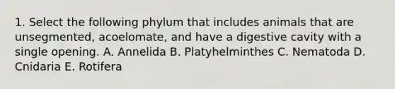 1. Select the following phylum that includes animals that are unsegmented, acoelomate, and have a digestive cavity with a single opening. A. Annelida B. Platyhelminthes C. Nematoda D. Cnidaria E. Rotifera