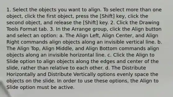 1. Select the objects you want to align. To select more than one object, click the first object, press the [Shift] key, click the second object, and release the [Shift] key. 2. Click the Drawing Tools Format tab. 3. In the Arrange group, click the Align button and select an option: a. The Align Left, Align Center, and Align Right commands align objects along an invisible vertical line. b. The Align Top, Align Middle, and Align Bottom commands align objects along an invisible horizontal line. c. Click the Align to Slide option to align objects along the edges and center of the slide, rather than relative to each other. d. The Distribute Horizontally and Distribute Vertically options evenly space the objects on the slide. In order to use these options, the Align to Slide option must be active.