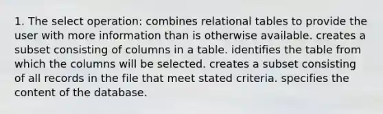 1. The select operation: combines relational tables to provide the user with more information than is otherwise available. creates a subset consisting of columns in a table. identifies the table from which the columns will be selected. creates a subset consisting of all records in the file that meet stated criteria. specifies the content of the database.