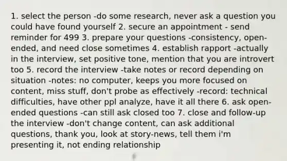 1. select the person -do some research, never ask a question you could have found yourself 2. secure an appointment - send reminder for 499 3. prepare your questions -consistency, open-ended, and need close sometimes 4. establish rapport -actually in the interview, set positive tone, mention that you are introvert too 5. record the interview -take notes or record depending on situation -notes: no computer, keeps you more focused on content, miss stuff, don't probe as effectively -record: technical difficulties, have other ppl analyze, have it all there 6. ask open-ended questions -can still ask closed too 7. close and follow-up the interview -don't change content, can ask additional questions, thank you, look at story-news, tell them i'm presenting it, not ending relationship