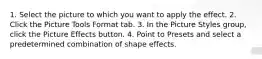 1. Select the picture to which you want to apply the effect. 2. Click the Picture Tools Format tab. 3. In the Picture Styles group, click the Picture Effects button. 4. Point to Presets and select a predetermined combination of shape effects.