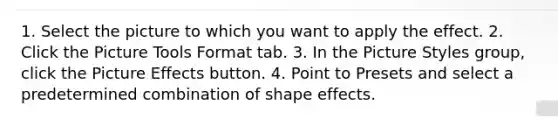 1. Select the picture to which you want to apply the effect. 2. Click the Picture Tools Format tab. 3. In the Picture Styles group, click the Picture Effects button. 4. Point to Presets and select a predetermined combination of shape effects.