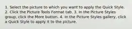 1. Select the picture to which you want to apply the Quick Style. 2. Click the Picture Tools Format tab. 3. In the Picture Styles group, click the More button. 4. In the Picture Styles gallery, click a Quick Style to apply it to the picture.