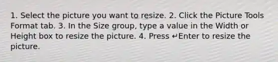 1. Select the picture you want to resize. 2. Click the Picture Tools Format tab. 3. In the Size group, type a value in the Width or Height box to resize the picture. 4. Press ↵Enter to resize the picture.