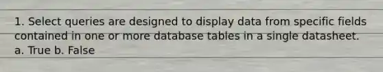 1. Select queries are designed to display data from specific fields contained in one or more database tables in a single datasheet. a. True b. False