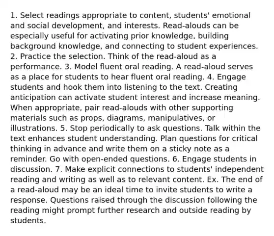 1. Select readings appropriate to content, students' emotional and social development, and interests. Read-alouds can be especially useful for activating prior knowledge, building background knowledge, and connecting to student experiences. 2. Practice the selection. Think of the read-aloud as a performance. 3. Model fluent oral reading. A read-aloud serves as a place for students to hear fluent oral reading. 4. Engage students and hook them into listening to the text. Creating anticipation can activate student interest and increase meaning. When appropriate, pair read-alouds with other supporting materials such as props, diagrams, manipulatives, or illustrations. 5. Stop periodically to ask questions. Talk within the text enhances student understanding. Plan questions for critical thinking in advance and write them on a sticky note as a reminder. Go with open-ended questions. 6. Engage students in discussion. 7. Make explicit connections to students' independent reading and writing as well as to relevant content. Ex. The end of a read-aloud may be an ideal time to invite students to write a response. Questions raised through the discussion following the reading might prompt further research and outside reading by students.