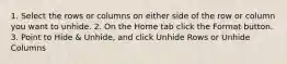 1. Select the rows or columns on either side of the row or column you want to unhide. 2. On the Home tab click the Format button. 3. Point to Hide & Unhide, and click Unhide Rows or Unhide Columns