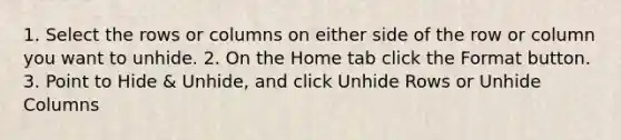 1. Select the rows or columns on either side of the row or column you want to unhide. 2. On the Home tab click the Format button. 3. Point to Hide & Unhide, and click Unhide Rows or Unhide Columns