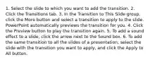 1. Select the slide to which you want to add the transition. 2. Click the Transitions tab. 3. In the Transition to This Slide group, click the More button and select a transition to apply to the slide. PowerPoint automatically previews the transition for you. 4. Click the Preview button to play the transition again. 5. To add a sound effect to a slide, click the arrow next to the Sound box. 6. To add the same transition to all the slides of a presentation, select the slide with the transition you want to apply, and click the Apply to All button.