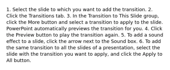 1. Select the slide to which you want to add the transition. 2. Click the Transitions tab. 3. In the Transition to This Slide group, click the More button and select a transition to apply to the slide. PowerPoint automatically previews the transition for you. 4. Click the Preview button to play the transition again. 5. To add a sound effect to a slide, click the arrow next to the Sound box. 6. To add the same transition to all the slides of a presentation, select the slide with the transition you want to apply, and click the Apply to All button.