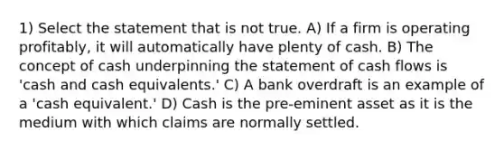 1) Select the statement that is not true. A) If a firm is operating profitably, it will automatically have plenty of cash. B) The concept of cash underpinning the statement of cash flows is 'cash and cash equivalents.' C) A bank overdraft is an example of a 'cash equivalent.' D) Cash is the pre-eminent asset as it is the medium with which claims are normally settled.