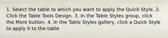 1. Select the table to which you want to apply the Quick Style. 2. Click the Table Tools Design. 3. In the Table Styles group, click the More button. 4. In the Table Styles gallery, click a Quick Style to apply it to the table