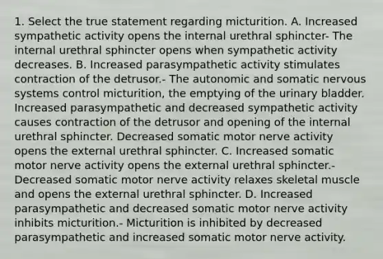 1. Select the true statement regarding micturition. A. Increased sympathetic activity opens the internal urethral sphincter- The internal urethral sphincter opens when sympathetic activity decreases. B. Increased parasympathetic activity stimulates contraction of the detrusor.- The autonomic and somatic <a href='https://www.questionai.com/knowledge/kThdVqrsqy-nervous-system' class='anchor-knowledge'>nervous system</a>s control micturition, the emptying of the <a href='https://www.questionai.com/knowledge/kb9SdfFdD9-urinary-bladder' class='anchor-knowledge'>urinary bladder</a>. Increased parasympathetic and decreased sympathetic activity causes contraction of the detrusor and opening of the internal urethral sphincter. Decreased somatic motor nerve activity opens the external urethral sphincter. C. Increased somatic motor nerve activity opens the external urethral sphincter.- Decreased somatic motor nerve activity relaxes skeletal muscle and opens the external urethral sphincter. D. Increased parasympathetic and decreased somatic motor nerve activity inhibits micturition.- Micturition is inhibited by decreased parasympathetic and increased somatic motor nerve activity.