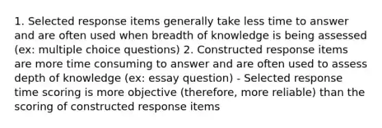 1. Selected response items generally take less time to answer and are often used when breadth of knowledge is being assessed (ex: multiple choice questions) 2. Constructed response items are more time consuming to answer and are often used to assess depth of knowledge (ex: essay question) - Selected response time scoring is more objective (therefore, more reliable) than the scoring of constructed response items