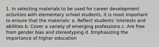 1. In selecting materials to be used for career development activities with elementary school students, it is most important to ensure that the materials: a. Reflect students' interests and abilities b. Cover a variety of emerging professions c. Are free from gender bias and stereotyping d. Emphasizing the importance of higher education