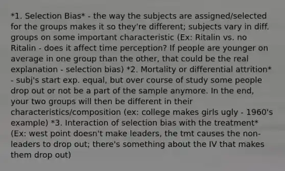 *1. Selection Bias* - the way the subjects are assigned/selected for the groups makes it so they're different; subjects vary in diff. groups on some important characteristic (Ex: Ritalin vs. no Ritalin - does it affect time perception? If people are younger on average in one group than the other, that could be the real explanation - selection bias) *2. Mortality or differential attrition* - subj's start exp. equal, but over course of study some people drop out or not be a part of the sample anymore. In the end, your two groups will then be different in their characteristics/composition (ex: college makes girls ugly - 1960's example) *3. Interaction of selection bias with the treatment* (Ex: west point doesn't make leaders, the tmt causes the non-leaders to drop out; there's something about the IV that makes them drop out)