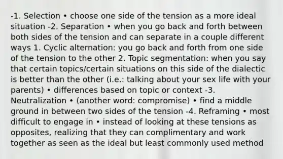 -1. Selection • choose one side of the tension as a more ideal situation -2. Separation • when you go back and forth between both sides of the tension and can separate in a couple different ways 1. Cyclic alternation: you go back and forth from one side of the tension to the other 2. Topic segmentation: when you say that certain topics/certain situations on this side of the dialectic is better than the other (i.e.: talking about your sex life with your parents) • differences based on topic or context -3. Neutralization • (another word: compromise) • find a middle ground in between two sides of the tension -4. Reframing • most difficult to engage in • instead of looking at these tensions as opposites, realizing that they can complimentary and work together as seen as the ideal but least commonly used method