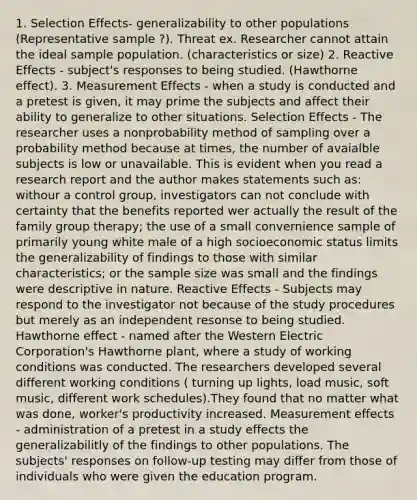 1. Selection Effects- generalizability to other populations (Representative sample ?). Threat ex. Researcher cannot attain the ideal sample population. (characteristics or size) 2. Reactive Effects - subject's responses to being studied. (Hawthorne effect). 3. Measurement Effects - when a study is conducted and a pretest is given, it may prime the subjects and affect their ability to generalize to other situations. Selection Effects - The researcher uses a nonprobability method of sampling over a probability method because at times, the number of avaialble subjects is low or unavailable. This is evident when you read a research report and the author makes statements such as: withour a control group, investigators can not conclude with certainty that the benefits reported wer actually the result of the family group therapy; the use of a small convernience sample of primarily young white male of a high socioeconomic status limits the generalizability of findings to those with similar characteristics; or the sample size was small and the findings were descriptive in nature. Reactive Effects - Subjects may respond to the investigator not because of the study procedures but merely as an independent resonse to being studied. Hawthorne effect - named after the Western Electric Corporation's Hawthorne plant, where a study of working conditions was conducted. The researchers developed several different working conditions ( turning up lights, load music, soft music, different work schedules).They found that no matter what was done, worker's productivity increased. Measurement effects - administration of a pretest in a study effects the generalizabilitly of the findings to other populations. The subjects' responses on follow-up testing may differ from those of individuals who were given the education program.