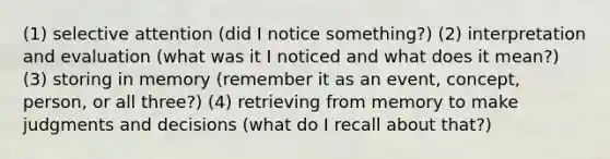 (1) selective attention (did I notice something?) (2) interpretation and evaluation (what was it I noticed and what does it mean?) (3) storing in memory (remember it as an event, concept, person, or all three?) (4) retrieving from memory to make judgments and decisions (what do I recall about that?)