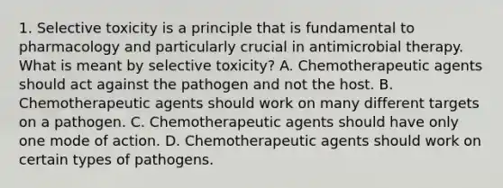 1. Selective toxicity is a principle that is fundamental to pharmacology and particularly crucial in antimicrobial therapy. What is meant by selective toxicity? A. Chemotherapeutic agents should act against the pathogen and not the host. B. Chemotherapeutic agents should work on many different targets on a pathogen. C. Chemotherapeutic agents should have only one mode of action. D. Chemotherapeutic agents should work on certain types of pathogens.