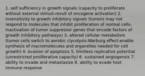 1. self sufficiency in growth signals (capacity to proliferate without external stimuli-result of oncogene activation) 2. insensitivity to growth inhibitory signals (tumors may not respond to molecules that inhibit proliferation of normal cells-inactivation of tumor suppressor genes that encode factors of growth inhibitory pathways) 3. altered cellular metabolism (tumor cells switch to aerobic clycolysis-Warburg effect-enable synthesis of macromolecules and organelles needed for cell growth) 4. evasion of apoptosis 5. limitless replicative potential (unrestricted proliferative capacity) 6. sustained angiogensis 7. ability to invade and metastasize 8. ability to evade host immune response