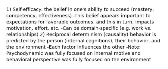 1) Self-efficacy: the belief in one's ability to succeed (mastery, competency, effectiveness) -This belief appears important to expectations for favorable outcomes, and this in turn, impacts motivation, effort, etc. -Can be domain-specific (e.g. work vs. relationships) 2) Reciprocal determinism (causality)-behavior is predicted by the person (internal cognitions), their behavior, and the environment -Each factor influences the other -Note: Psychodynamic was fully focused on internal motive and behavioral perspective was fully focused on the environment