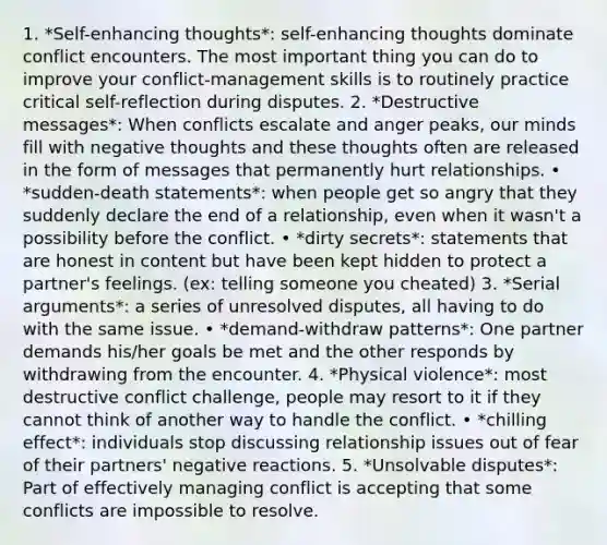 1. *Self-enhancing thoughts*: self-enhancing thoughts dominate conflict encounters. The most important thing you can do to improve your conflict-management skills is to routinely practice critical self-reflection during disputes. 2. *Destructive messages*: When conflicts escalate and anger peaks, our minds fill with negative thoughts and these thoughts often are released in the form of messages that permanently hurt relationships. • *sudden-death statements*: when people get so angry that they suddenly declare the end of a relationship, even when it wasn't a possibility before the conflict. • *dirty secrets*: statements that are honest in content but have been kept hidden to protect a partner's feelings. (ex: telling someone you cheated) 3. *Serial arguments*: a series of unresolved disputes, all having to do with the same issue. • *demand-withdraw patterns*: One partner demands his/her goals be met and the other responds by withdrawing from the encounter. 4. *Physical violence*: most destructive conflict challenge, people may resort to it if they cannot think of another way to handle the conflict. • *chilling effect*: individuals stop discussing relationship issues out of fear of their partners' negative reactions. 5. *Unsolvable disputes*: Part of effectively managing conflict is accepting that some conflicts are impossible to resolve.