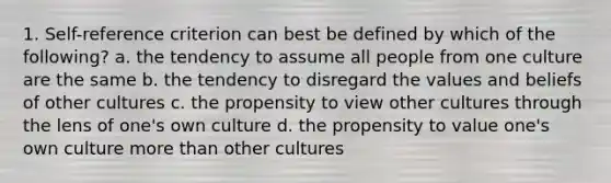 1. Self-reference criterion can best be defined by which of the following? a. the tendency to assume all people from one culture are the same b. the tendency to disregard the values and beliefs of other cultures c. the propensity to view other cultures through the lens of one's own culture d. the propensity to value one's own culture <a href='https://www.questionai.com/knowledge/keWHlEPx42-more-than' class='anchor-knowledge'>more than</a> other cultures