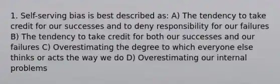 1. Self-serving bias is best described as: A) The tendency to take credit for our successes and to deny responsibility for our failures B) The tendency to take credit for both our successes and our failures C) Overestimating the degree to which everyone else thinks or acts the way we do D) Overestimating our internal problems