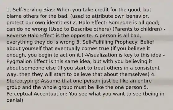 1. Self-Serving Bias: When you take credit for the good, but blame others for the bad. (used to attribute own behavior, protect our own identities) 2. Halo Effect: Someone is all good; can do no wrong (Used to Describe others) (Parents to children) -Reverse Halo Effect is the opposite. A person is all bad, everything they do is wrong 3. Self-Fulfilling Prophecy: Belief about yourself that eventually comes true (if you believe it enough, you begin to act on it.) -Visualization is key to this idea -Pygmalion Effect is this same idea, but with you believing it about someone else (If you start to treat others in a consistent way, then they will start to believe that about themselves) 4. Stereotyping: Assume that one person just be like an entire group and the whole group must be like the one person 5. Perceptual Accentuation: You see what you want to see (being in denial)