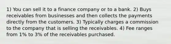 1) You can sell it to a finance company or to a bank. 2) Buys receivables from businesses and then collects the payments directly from the customers. 3) Typically charges a commission to the company that is selling the receivables. 4) Fee ranges from 1% to 3% of the receivables purchased.