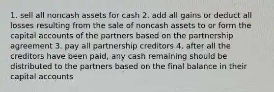 1. sell all noncash assets for cash 2. add all gains or deduct all losses resulting from the sale of noncash assets to or form the capital accounts of the partners based on the partnership agreement 3. pay all partnership creditors 4. after all the creditors have been paid, any cash remaining should be distributed to the partners based on the final balance in their capital accounts