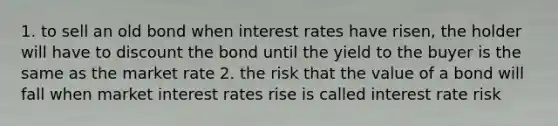 1. to sell an old bond when interest rates have risen, the holder will have to discount the bond until the yield to the buyer is the same as the market rate 2. the risk that the value of a bond will fall when market interest rates rise is called interest rate risk