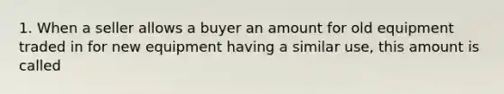 1. When a seller allows a buyer an amount for old equipment traded in for new equipment having a similar use, this amount is called