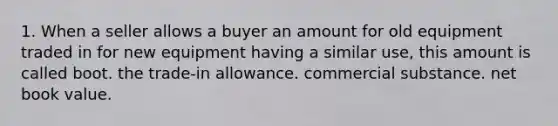 1. When a seller allows a buyer an amount for old equipment traded in for new equipment having a similar use, this amount is called boot. the trade-in allowance. commercial substance. net book value.