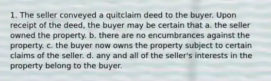 1. The seller conveyed a quitclaim deed to the buyer. Upon receipt of the deed, the buyer may be certain that a. the seller owned the property. b. there are no encumbrances against the property. c. the buyer now owns the property subject to certain claims of the seller. d. any and all of the seller's interests in the property belong to the buyer.