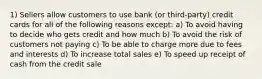 1) Sellers allow customers to use bank (or third-party) credit cards for all of the following reasons except: a) To avoid having to decide who gets credit and how much b) To avoid the risk of customers not paying c) To be able to charge more due to fees and interests d) To increase total sales e) To speed up receipt of cash from the credit sale