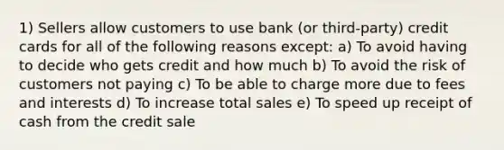 1) Sellers allow customers to use bank (or third-party) credit cards for all of the following reasons except: a) To avoid having to decide who gets credit and how much b) To avoid the risk of customers not paying c) To be able to charge more due to fees and interests d) To increase total sales e) To speed up receipt of cash from the credit sale