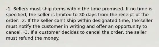 -1. Sellers must ship items within the time promised. If no time is specified, the seller is limited to 30 days from the receipt of the order. -2. If the seller can't ship within designated time, the seller must notify the customer in writing and offer an opportunity to cancel. -3. If a customer decides to cancel the order, the seller must refund the money.