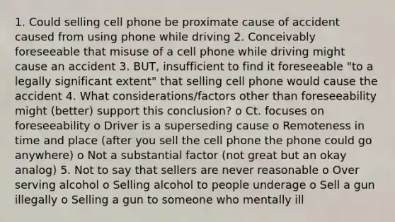 1. Could selling cell phone be proximate cause of accident caused from using phone while driving 2. Conceivably foreseeable that misuse of a cell phone while driving might cause an accident 3. BUT, insufficient to find it foreseeable "to a legally significant extent" that selling cell phone would cause the accident 4. What considerations/factors other than foreseeability might (better) support this conclusion? o Ct. focuses on foreseeability o Driver is a superseding cause o Remoteness in time and place (after you sell the cell phone the phone could go anywhere) o Not a substantial factor (not great but an okay analog) 5. Not to say that sellers are never reasonable o Over serving alcohol o Selling alcohol to people underage o Sell a gun illegally o Selling a gun to someone who mentally ill