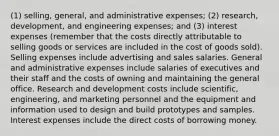 (1) selling, general, and administrative expenses; (2) research, development, and engineering expenses; and (3) interest expenses (remember that the costs directly attributable to selling goods or services are included in the cost of goods sold). Selling expenses include advertising and sales salaries. General and administrative expenses include salaries of executives and their staff and the costs of owning and maintaining the general office. Research and development costs include scientific, engineering, and marketing personnel and the equipment and information used to design and build prototypes and samples. Interest expenses include the direct costs of borrowing money.