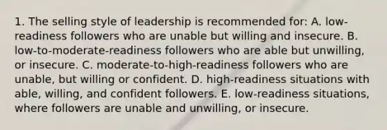 1. The selling style of leadership is recommended for: A. low-readiness followers who are unable but willing and insecure. B. low-to-moderate-readiness followers who are able but unwilling, or insecure. C. moderate-to-high-readiness followers who are unable, but willing or confident. D. high-readiness situations with able, willing, and confident followers. E. low-readiness situations, where followers are unable and unwilling, or insecure.